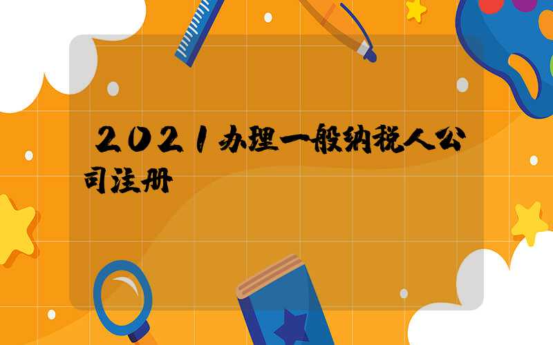 2021办理一般纳税人公司注册/
