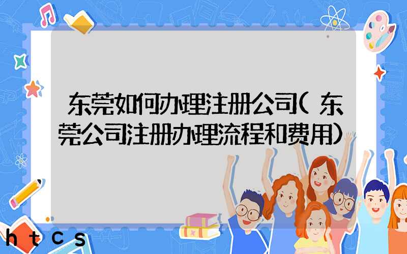 东莞如何办理注册公司(东莞公司注册办理流程和费用)/