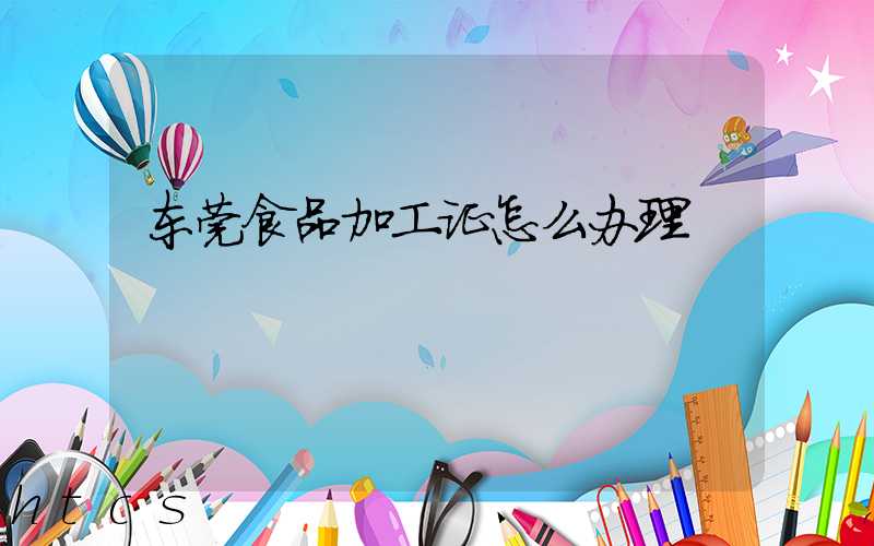 东莞食品加工证怎么办理/