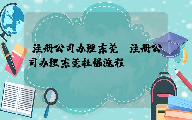 注册公司办理东莞(注册公司办理东莞社保流程)/